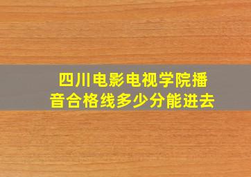 四川电影电视学院播音合格线多少分能进去