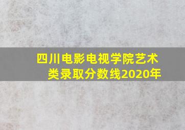 四川电影电视学院艺术类录取分数线2020年