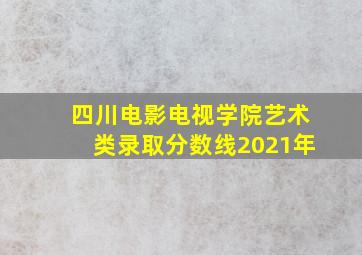 四川电影电视学院艺术类录取分数线2021年