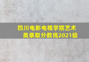 四川电影电视学院艺术类录取分数线2021级