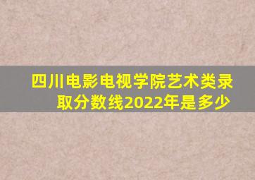 四川电影电视学院艺术类录取分数线2022年是多少