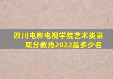 四川电影电视学院艺术类录取分数线2022是多少名