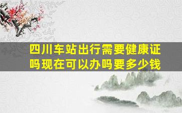 四川车站出行需要健康证吗现在可以办吗要多少钱