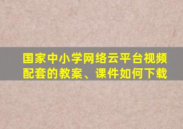 国家中小学网络云平台视频配套的教案、课件如何下载