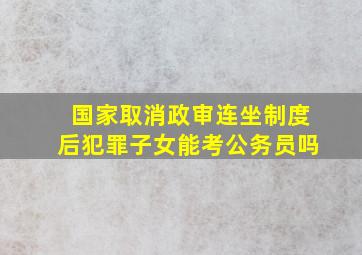 国家取消政审连坐制度后犯罪子女能考公务员吗