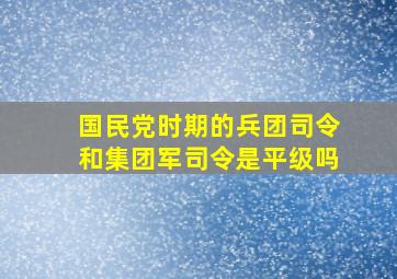 国民党时期的兵团司令和集团军司令是平级吗