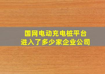 国网电动充电桩平台进入了多少家企业公司