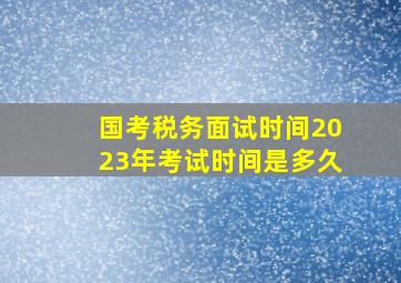 国考税务面试时间2023年考试时间是多久