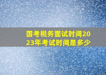 国考税务面试时间2023年考试时间是多少