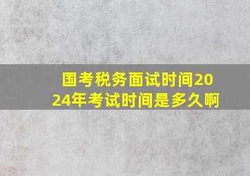 国考税务面试时间2024年考试时间是多久啊