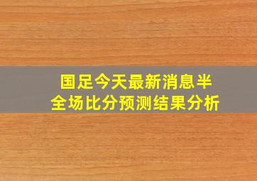 国足今天最新消息半全场比分预测结果分析