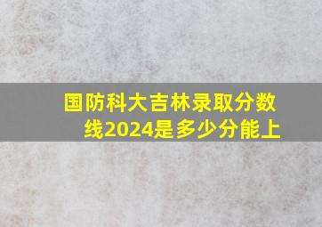 国防科大吉林录取分数线2024是多少分能上