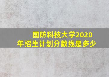 国防科技大学2020年招生计划分数线是多少