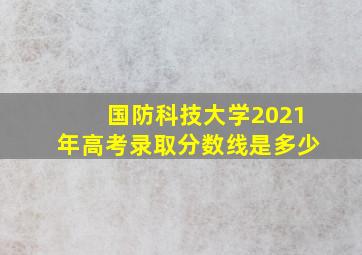 国防科技大学2021年高考录取分数线是多少