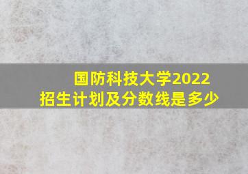 国防科技大学2022招生计划及分数线是多少