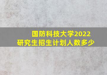 国防科技大学2022研究生招生计划人数多少