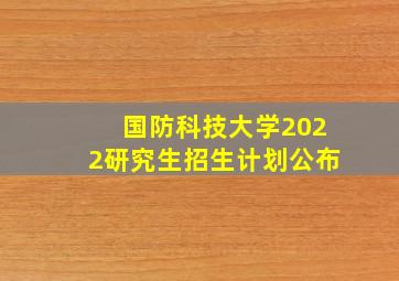 国防科技大学2022研究生招生计划公布