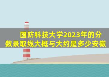 国防科技大学2023年的分数录取线大概与大约是多少安徽