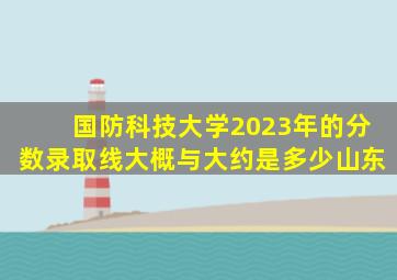 国防科技大学2023年的分数录取线大概与大约是多少山东