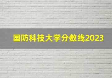 国防科技大学分数线2023