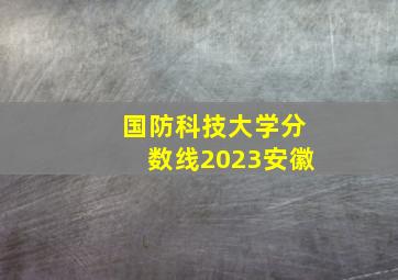 国防科技大学分数线2023安徽