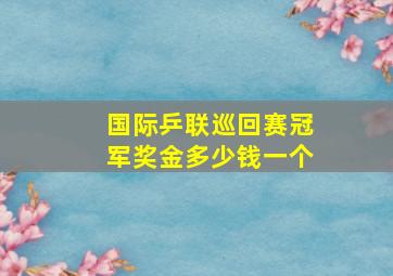 国际乒联巡回赛冠军奖金多少钱一个