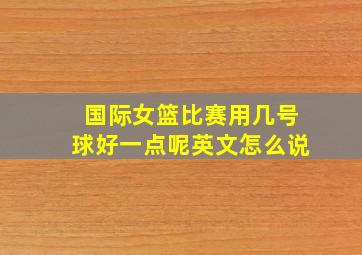 国际女篮比赛用几号球好一点呢英文怎么说