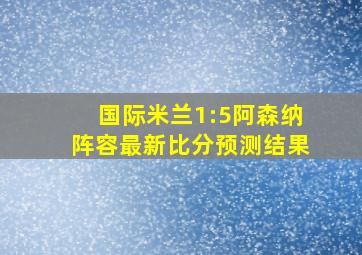 国际米兰1:5阿森纳阵容最新比分预测结果