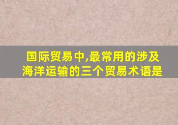 国际贸易中,最常用的涉及海洋运输的三个贸易术语是