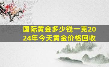 国际黄金多少钱一克2024年今天黄金价格回收