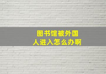 图书馆被外国人进入怎么办啊