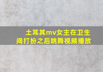 土耳其mv女主在卫生间打扮之后跳舞视频播放