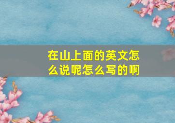 在山上面的英文怎么说呢怎么写的啊