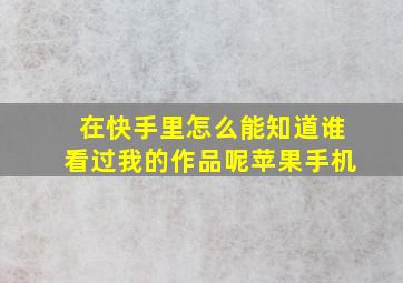 在快手里怎么能知道谁看过我的作品呢苹果手机