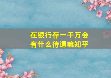 在银行存一千万会有什么待遇嘛知乎