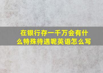 在银行存一千万会有什么特殊待遇呢英语怎么写