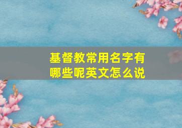 基督教常用名字有哪些呢英文怎么说