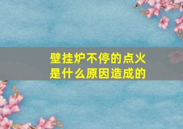 壁挂炉不停的点火是什么原因造成的