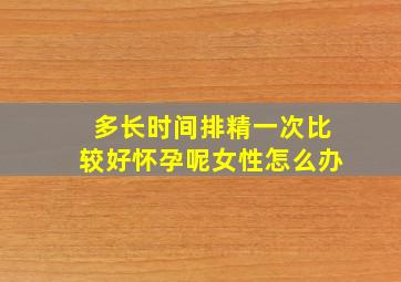 多长时间排精一次比较好怀孕呢女性怎么办