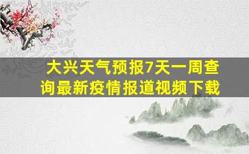 大兴天气预报7天一周查询最新疫情报道视频下载