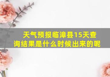 天气预报临漳县15天查询结果是什么时候出来的呢