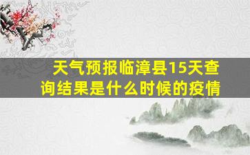 天气预报临漳县15天查询结果是什么时候的疫情