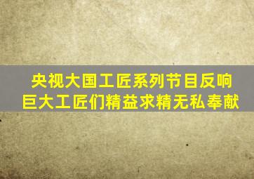 央视大国工匠系列节目反响巨大工匠们精益求精无私奉献