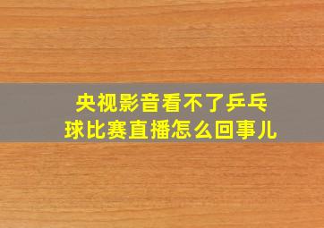 央视影音看不了乒乓球比赛直播怎么回事儿