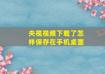 央视视频下载了怎样保存在手机桌面