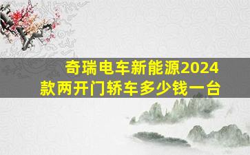 奇瑞电车新能源2024款两开门轿车多少钱一台