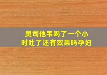 奥司他韦喝了一个小时吐了还有效果吗孕妇