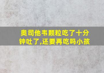 奥司他韦颗粒吃了十分钟吐了,还要再吃吗小孩