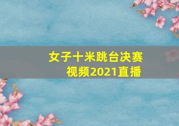 女子十米跳台决赛视频2021直播