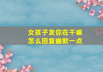 女孩子发你在干嘛怎么回复幽默一点